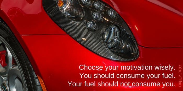 Choose your motivation wisely. You should consume your fuel. Your fuel should not consume you.