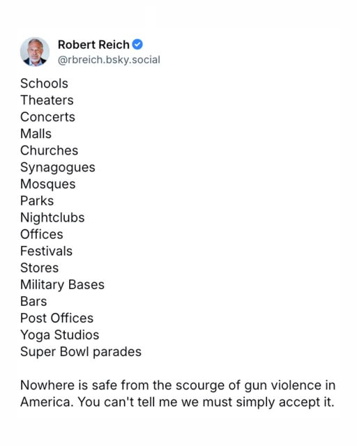 May be an image of 1 person and text that says 'Robert Reich @rbreich.bsky.social Schools Theaters Concerts Malls Churches Synagogues Mosques Parks Nightclubs Offices Festivals Stores Military Bases Bars Post Post Offices Yoga Studios Super Bowl parades Nowhere is safe from the scourge of gun violence in America. You can't tell me we must simply accept it.'