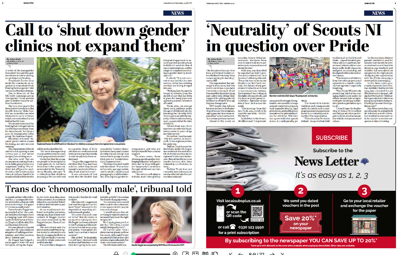 Left Page (Page 8) Main Headline: Call to ‘shut down gender clinics not expand them’ Byline: Adam Kula, News Letter.  Content: The article covers opposition to the expansion of gender identity services, featuring criticism from gender-critical campaigners who argue such services should be shut down rather than expanded. The focus is on recent funding announcements for gender clinics and the controversy over allowing young children to be referred for transgender healthcare. A large photo of Stephanie Davies-Arai, founder of Transgender Trend, is centred under the headline. She is sitting outdoors wearing a blue cardigan and purple top, looking into the camera with greenery in the background.  Sub-article bottom left: Trans doc ‘chromosomally male’, tribunal told This smaller article discusses an employment tribunal involving Sandie Peggie, a nurse, who allegedly referred to transgender medic Dr Beth Upton in discriminatory terms, including a claim about being “chromosomally male”. There is a headshot photograph of Sandie Peggie, smiling and walking outside, wearing a white jacket.  Right Page (Page 9) Main Headline: ‘Neutrality’ of Scouts NI in question over Pride Byline: Adam Kula, News Letter. The article questions the stance of Scouts NI over participation in Pride events, debating whether involvement in Pride parades is compatible with the organisation’s stated neutrality. A colour photograph shows people marching in a Pride parade, holding a banner reading “NO GOING BACK” with rainbow flags visible.  Bottom Right Section: A red and white advertisement for News Letter subscriptions. It includes instructions in three steps on how to subscribe using vouchers and promises up to 20% savings. There is an image of stacked newspapers and a QR code for scanning.  Overall Layout: Three news articles focus on transgender issues and controversy over gender identity services, workplace discrimination, and organisational neutrality on LGBTQ+ topics.  The page design features bold headlines, medium-sized photographs, and clear bylines.  A subscription advert occupies the bottom right quarter of the spread.