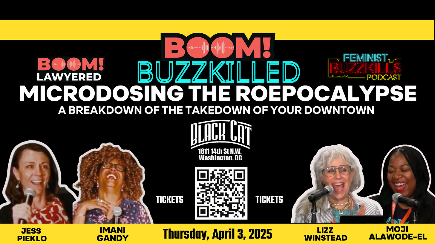 A digital promotional flyer with a black background and bold text. The event is titled ''BOOM! BUZZKILLED: MICRODOSING THE ROEPOCALYPSE – A BREAKDOWN OF THE TAKEDOWN OF YOUR DOWNTOWN.'' The flyer includes logos for the ''BOOM! Lawyered'' and ''Feminist Buzzkills Podcast.'' The event takes place at Black Cat in Washington, D.C., on Thursday, April 3, 2025. There is a QR code for ticket purchases in the center. At the bottom, four speakers are pictured: Jess Pieklo, Imani Gandy, Lizz Winstead, and Moji Alawode-El, all shown speaking or laughing.