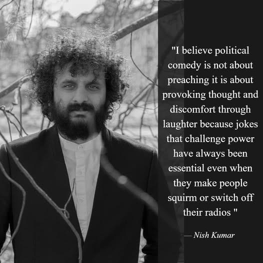 May be a black-and-white image of 1 person and text that says '"I believe political comedy is not about preaching it is about provoking thought and discomfort through laughter because jokes that challenge power have always been essential even when they make people squirm or switch off their their radios Nish Kumar'