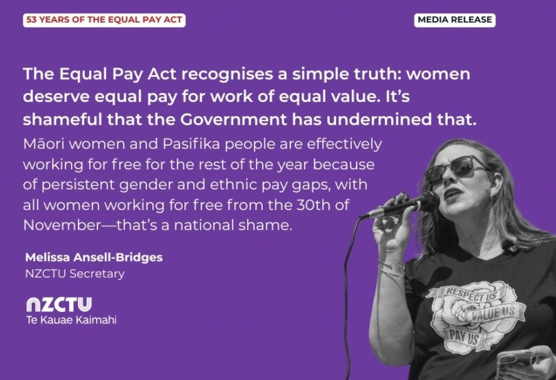 Media Release: 53 years of the Equal Pay Act The Equal Pay Act recognises a simple truth: women deserve equal pay for work of equal value. It’s shameful that the Government has undermined that. Māori women and Pasifika people are effectively working for free for the rest of the year because of persistent gender and ethnic pay gaps, with all women working for free from the 30th of November—that’s a national shame. Melissa Ansell-Bridges NZCTU Secretary