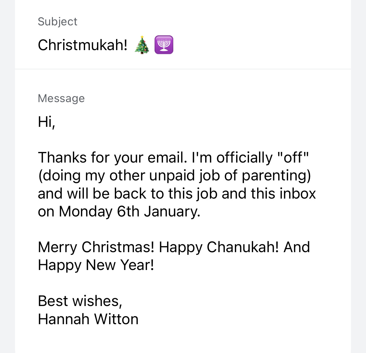 Subject: Christmukah! Message: Hi! Thanks for your email. I'm officially "off" (doing my other unpaid job of parenting) and will be back to this job and this inbox on Monday 6th January. Merry Christmas! Happy Chanukah! And Happy New Year! Best wishes, Hannah Witton