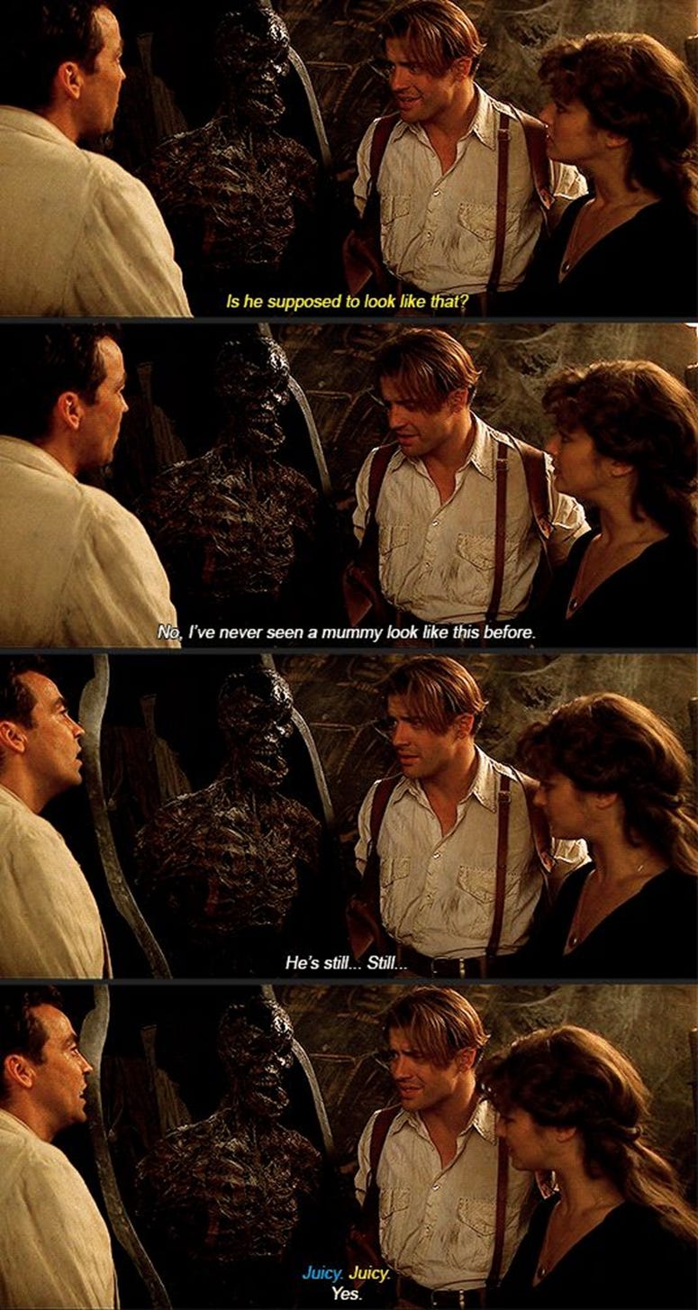 Meme made from four stills from 1999 film The Mummy. John Hannah, Brendan Fraser and Rachel Weisz stand around a sarcophagus they’ve just opened and say: “Is he supposed to look like that?” “No. I’ve never seen a mummy look like this before. He’s still… still…” “Juicy.” “Juicy.” “Juicy, yes.”