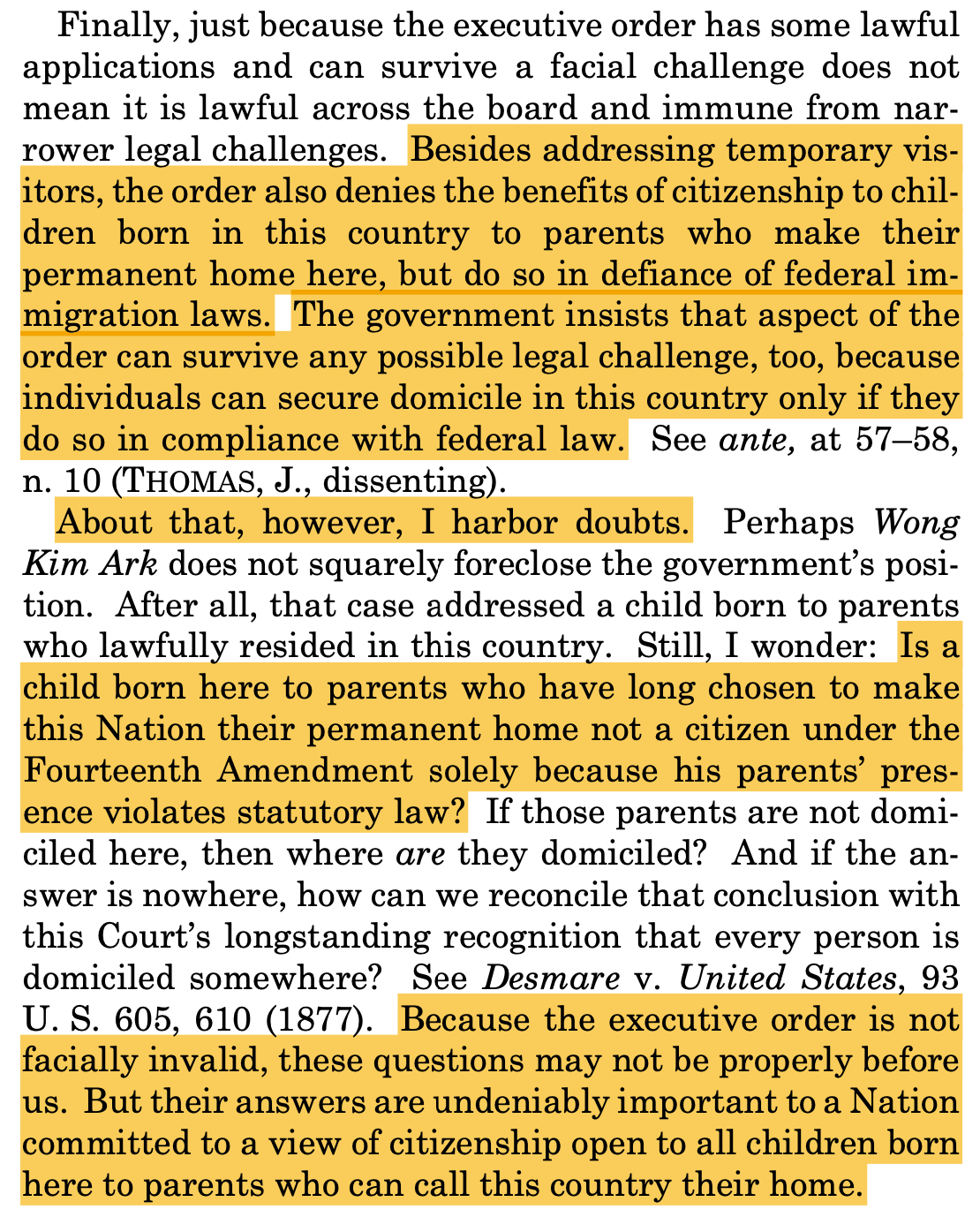 Finally, just because the executive order has some lawful applications and can survive a facial challenge does not mean it is lawful across the board and immune from narrower legal challenges. Besides addressing temporary vis-itors, the order also denies the benefits of citizenship to children born in this country to parents who make their permanent home here, but do so in defiance of federal immigration laws. The government insists that aspect of the order can survive any possible legal challenge, too, because individuals can secure domicile in this country only if they do so in compliance with federal law. See ante, at 57-58, n. 10 (THOMAS, J., dissenting). About that, however, I harbor doubts. Perhaps Wong Kim Ark does not squarely foreclose the government's posi-tion. After all, that case addressed a child born to parents who lawfully resided in this country. Still, I wonder: Is a child born here to parents who have long chosen to make this Nation their permanent home not a citizen under the Fourteenth Amendment solely because his parents' presence violates statutory law? If those parents are not domiciled here, then where are they domiciled? And if the answer is nowhere, how can we reconcile that conclusion with this Court's longstanding recognition that every person is domiciled somewhere? See Desmare v. United States, 93 U.S. 605, 610 (1877). Because the executive order is not facially invalid, these questions may not be properly before us. But their answers are undeniably important to a Nation committed to a view of citizenship open to all children born here to parents who can call this country their home. Finally, just because the executive order has some lawful applications and can survive a facial challenge does not mean it is lawful across the board and immune from narrower legal challenges. Besides addressing temporary vis-itors, the order also denies the benefits of citizenship to children born in this country to parents who make their permanent home here, but do so in defiance of federal immigration laws. The government insists that aspect of the order can survive any possible legal challenge, too, because individuals can secure domicile in this country only if they do so in compliance with federal law. See ante, at 57-58, n. 10 (THOMAS, J., dissenting). About that, however, I harbor doubts. Perhaps Wong Kim Ark does not squarely foreclose the government's posi-tion. After all, that case addressed a child born to parents who lawfully resided in this country. Still, I wonder: Is a child born here to parents who have long chosen to make this Nation their permanent home not a citizen under the Fourteenth Amendment solely because his parents' presence violates statutory law? If those parents are not domiciled here, then where are they domiciled? And if the answer is nowhere, how can we reconcile that conclusion with this Court's longstanding recognition that every person is domiciled somewhere? See Desmare v. United States, 93 U.S. 605, 610 (1877). Because the executive order is not facially invalid, these questions may not be properly before us. But their answers are undeniably important to a Nation committed to a view of citizenship open to all children born here to parents who can call this country their home.