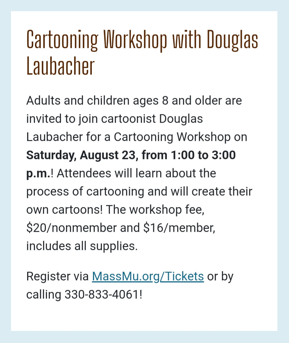 Cartooning Workshop with Douglas Laubacher
Adults and children ages 8 and older are invited to join cartoonist Douglas Laubacher for a Cartooning Workshop on Saturday, August 23, from 1:00 to 3:00 p.m.! Attendees will learn about the process of cartooning and will create their own cartoons! The workshop fee, $20/nonmember and $16/member, includes all supplies.
Register via MassMu.org/Tickets or by calling 330-833-4061! Cartooning Workshop with Douglas Laubacher
Adults and children ages 8 and older are invited to join cartoonist Douglas Laubacher for a Cartooning Workshop on Saturday, August 23, from 1:00 to 3:00 p.m.! Attendees will learn about the process of cartooning and will create their own cartoons! The workshop fee, $20/nonmember and $16/member, includes all supplies.
Register via MassMu.org/Tickets or by calling 330-833-4061!