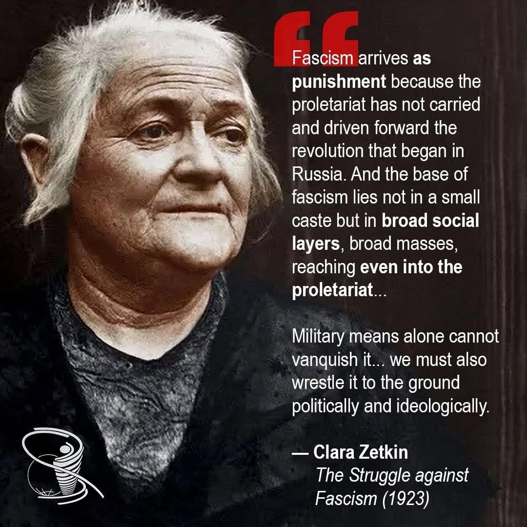 May be an image of text that says 'Fascism f Fascismarrives Fascism arrives as punishment because the proletariat has not carried and driven forward the revolution that began in Russia. And the base of fascism lies not in a small caste but in broad social layers, broad masses, reaching even into the proletariat... Military means alone cannot vanquish it... we must also wrestle it to the ground politically and ideologically. -Clara Clara Zetkin The Struggle against Fascism (1923)'