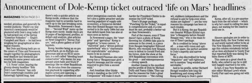 Announcement of I Dole-Kemp ticket outraced 'life on Mars' headlines MAGAZINES FROM PAGE D-1 needed, priceless and generally favorable publicity. There's no way America's newsstands would be plastered with Dole's mug today if he had picked one of the boring "Governor Nobodies" - Engler, Campbell and Mack - he had been weighing for geographical or ideological reasons. But Dole and Kemp both are on the covers of Time and Newsweek, caught together by photographers near deadline last weekend and wearing the same power suits and ties for both magazines. U.S. News' cover, bearing the gloomy-doomy headline "Bob Dole's Last Mission," has only Dole's surprisingly youthful and flatteringly lighted mug. And there's only a quickie article on Kemp inside, evidence that the magazine had to scramble hard to catch up to the late-breaking news. Meanwhile, Newsweek's headline - "Second Wind" sums up the Kemp story nicely. Inside there are 30 pages of background, profiles, sidebars and analysis, plus articles on Newt Gingrich's "Heroic Failure," and a photo gallery of GOP bigshots. Kemp, besides being an ex-pro quarterback, an ex-Buffalo congressman and an ex-HUD secretary, is a self-called "bleeding heart conservative" who knows his way around union halls and NAACP meetings like no other Republican. He deviates from the conservative playbook by supporting affirmative action and opposing a balanced-budget amendment and strict immigration controls. And he's also a gabby preacher and pioneering populizer of supply-side economics, a Democrat-derided idea that Ronald Reagan was converted to in the early 1980s but one that deficit-hawk Dole has also always seen as heresy. In Newsweek's pages, the "energetic" and "garrulous" Kemp is pegged as "a loose cannon," a "maverick" and a "driven political quarterback" who is "charismatic but unpredictable" and always wants to be in control. But Howard Fineman also says Kemp l has a "Reaganesque glow, a hopeful message and the energy required to give Dole a second wind." And Jonathan Alter thinks Kemp's standing as the GOP's "Mr. Compassion" will make it much harder for President Clintón to de- wit, stubborn independence and the monize the GOP ticket. refusal to ask for help even when Time's 28-page package, stakes are highest" are the very "Punching Up the Ticket," is equal- reasons his campaign has been in ly comprehensive and, if a vote such trouble. must be cast, probably a better val- But it is Kemp, the guy Republiue than Newsweek's. can theorist William Kristol says Part of the reason, even if Time was "a Reaganite before Ronald doesn't have a photo of Kemp Reagan was," who is the main fothrowing his 10,000th fake pass to cus of Time's package. someone in the crowd, is a piece He is credited for being "above from Reagan biographer Edmund all ... a man with vision and optiMorris, who recounts how Reagan, mism to spare, the perfect antidote even in defeat to Gerald Ford and to Dole's asperity and narrow his forces, stole the show at the focus." 1976. Republican convention with He is also discredited for being 95 his great - and extemporaneous "impulsive" and "self-righteous, closing speech. not to mention "long-winded and Another reason is the excellent unreliable." psycho-profile of Dole by Michael And in his profile, writer Richard Duffy and Nancy Gibbs. They say Stengel wonders how long the that the reasons for Dole's great headstrong and strong-willed personal s success - "the cutting Kemp will keep to Dole's game plan. Kemp, after all, is a pro quarterback from the old school - which is why he's used to calling his own plays, 1 not waiting for the coach to send one in. • Sincere apologies are in order to Michael Kelly, the New Yorker writer and newly named editor-to-be at The New Republic. Several weeks ago this column mistakenly included an item attributed to Vanity Fair that reported Kelly was dating Tabitha Soren of MTV. This came as a great shock to Kelly, who called to say he is still very happily married to his wife. In fact, it was New Republic senior editor Michael Lewis whom Vanity Fair said was going out with Soren.