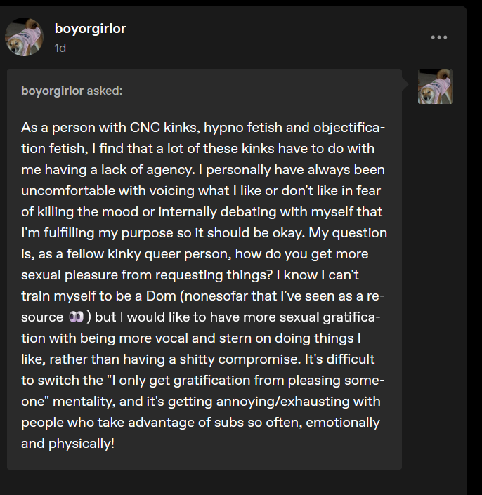 As a person with CNC kinks, hypno fetish and objectifica-tion fetish, I find that a lot of these kinks have to do with me having a lack of agency. I personally have always been uncomfortable with voicing what I like or don’t like in fear of killing the mood or internally debating with myself that I’m fulfilling my purpose so it should be okay. My question is, as a fellow kinky queer person, how do you get more sexual pleasure from requesting things?