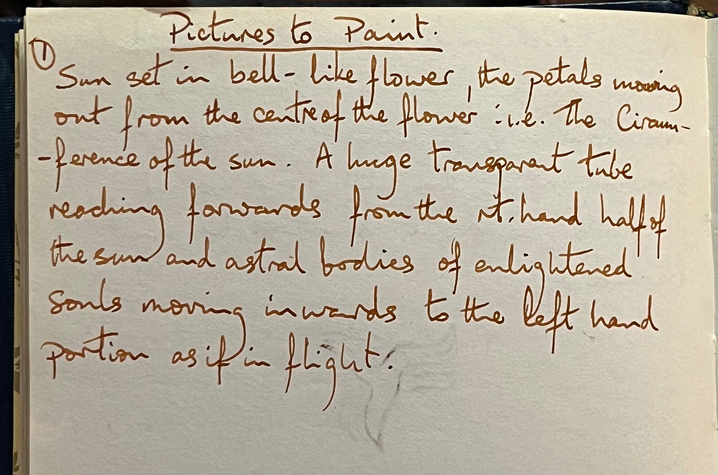 A page in an old notebook with the heading pictures to paint underlined. Then the number one, followed by the words… Sunset in a bell like flower, the petals moving out from the centre of the flower i.e the circumference of the sun. A large, transparent tube, reaching forwards from the right hand, half of the Sun and astral bodies of enlightened souls, moving inwards to the left-hand portion as if in flight.