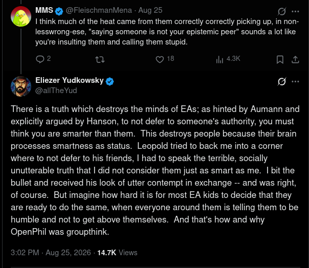Screenshot of a Twitter/X thread in dark mode, showing a post by MMS responding to a discussion about Eliezer Yudkowsky's encounter with Leopold Aschenbrenner, followed by a lengthy reply from Yudkowsky. The discussion concerns epistemic peers, intellectual authority, perceived intelligence, and groupthink within the effective altruism (EA) community. **Full transcription:** **MMS (@FleischmanMena), verified, August 25:** "I think much of the heat came from them correctly correctly picking up, in non-lesswrong-ese, "saying someone is not your epistemic peer" sounds a lot like you're insulting them and calling them stupid." The post shows 2 replies, 18 likes, and 4.3K views. Below it is a response by **Eliezer Yudkowsky (@allTheYud), verified, August 25, 2026, at 3:02 PM:** "There is a truth which destroys the minds of EAs; as hinted by Aumann and explicitly argued by Hanson, to not defer to someone's authority, you must think you are smarter than them. This destroys people because their brain processes smartness as status. Leopold tried to back me into a corner where to not defer to his friends, I had to speak the terrible, socially unutterable truth that I did not consider them just as smart as me. I bit the bullet and received his look of utter contempt in exchange -- and was right, of course. But imagine how hard it is for most EA kids to decide that they are ready to do the same, when everyone around them is telling them to be humble and not to get above themselves. And that's how and why OpenPhil was groupthink." The response shows 14.7K views. The screenshot includes profile pictures, blue verification badges, engagement icons, and a vertical thread line connecting the posts. Screenshot of a Twitter/X thread in dark mode, showing a post by MMS responding to a discussion about Eliezer Yudkowsky's encounter with Leopold Aschenbrenner, followed by a lengthy reply from Yudkowsky. The discussion concerns epistemic peers, intellectual authority, perceived intelligence, and groupthink within the effective altruism (EA) community. **Full transcription:** **MMS (@FleischmanMena), verified, August 25:** "I think much of the heat came from them correctly correctly picking up, in non-lesswrong-ese, "saying someone is not your epistemic peer" sounds a lot like you're insulting them and calling them stupid." The post shows 2 replies, 18 likes, and 4.3K views. Below it is a response by **Eliezer Yudkowsky (@allTheYud), verified, August 25, 2026, at 3:02 PM:** "There is a truth which destroys the minds of EAs; as hinted by Aumann and explicitly argued by Hanson, to not defer to someone's authority, you must think you are smarter than them. This destroys people because their brain processes smartness as status. Leopold tried to back me into a corner where to not defer to his friends, I had to speak the terrible, socially unutterable truth that I did not consider them just as smart as me. I bit the bullet and received his look of utter contempt in exchange -- and was right, of course. But imagine how hard it is for most EA kids to decide that they are ready to do the same, when everyone around them is telling them to be humble and not to get above themselves. And that's how and why OpenPhil was groupthink." The response shows 14.7K views. The screenshot includes profile pictures, blue verification badges, engagement icons, and a vertical thread line connecting the posts.