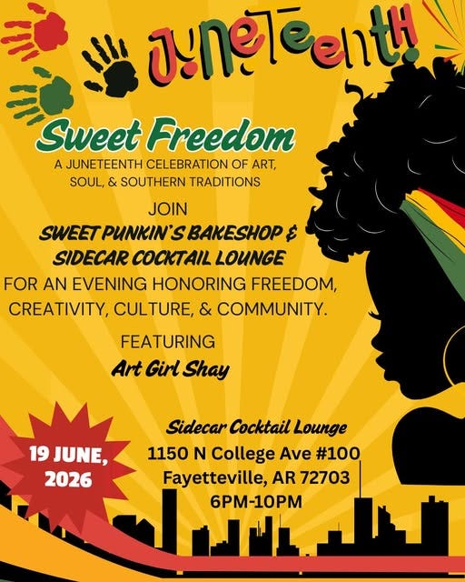 May be an image of text that says 'yynETeeлй enth ח 山 Sweet Freedom A JUNETEENTH CELEBRATION OF ART, SOUL, & SOUTHERN TRADITIONS JOIN SWEET PUNKIN' BAKESHOP ک SIDECAR LOUNGE FOR AN EVENING HONORING FREEDOM, CREATIVITY, CULTURE, & COMMUNITY. FEATURING Art Girl Shay 19 JUNE, 2026 Sidecar Cocktail Lounge 1150 N College Ave #100 Fayetteville, AR 72703 6PM-10PM' May be an image of text that says 'yynETeeлй enth ח 山 Sweet Freedom A JUNETEENTH CELEBRATION OF ART, SOUL, & SOUTHERN TRADITIONS JOIN SWEET PUNKIN' BAKESHOP ک SIDECAR LOUNGE FOR AN EVENING HONORING FREEDOM, CREATIVITY, CULTURE, & COMMUNITY. FEATURING Art Girl Shay 19 JUNE, 2026 Sidecar Cocktail Lounge 1150 N College Ave #100 Fayetteville, AR 72703 6PM-10PM'
