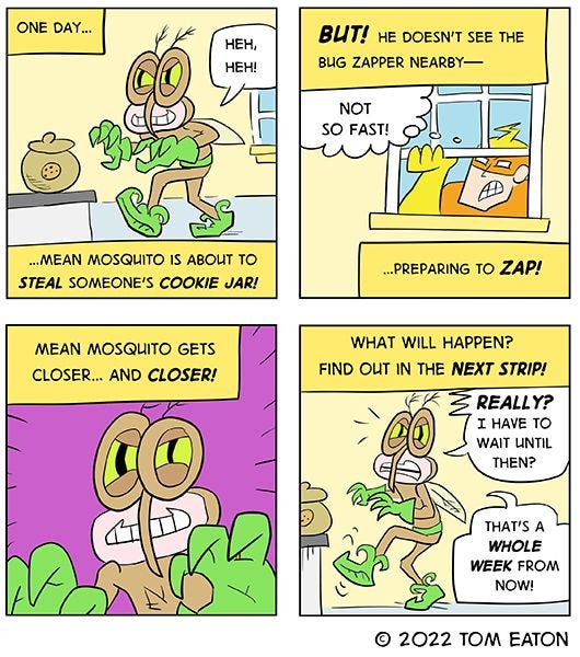“One day… Mean Mosquito is about to steal someone’s cookie jar!” reads the text box. Mean Mosquito, a brown mosquito with green gloves, creeps towards the cookie jar. “But! He doesn’t see the Bug Zapper nearby- preparing to zap!” The Bug Zapper, a man in a yellow and orange suit, is about to climb through the window! “What will happen? Find out in the next strip!” the text box reads. “Really? I have to wait until then? That’s a whole week from now!” exclaims Mean Mosquito.