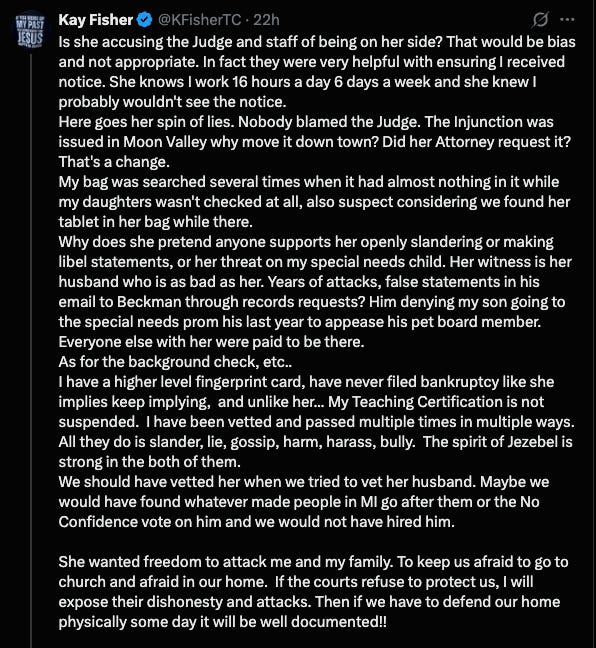 A screenshot of a tweet from Kay Fisher (@KFisherTC). The tweet is a single, long post that is broken into several paragraphs. The text reads:  "Is she accusing the Judge and staff of being on her side? That would be bias and not appropriate. In fact they were very helpful with ensuring I received notice. She knows I work 16 hours a day 6 days a week and she knew I probably wouldn't see the notice.  Here goes her spin of lies. Nobody blamed the Judge. The Injunction was issued in Moon Valley why move it down town? Did her Attorney request it? That's a change.  My bag was searched several times when it had almost nothing in it while my daughters wasn't checked at all, also suspect considering we found her tablet in her bag while there.  Why does she pretend anyone supports her openly slandering or making libel statements, or her threat on my special needs child. Her witness is her husband who is as bad as her. Years of attacks, false statements in his email to Beckman through records requests? Him denying my son going to the special needs prom his last year to appease his pet board member. Everyone else with her were paid to be there.  As for the background check, etc..  I have a higher level fingerprint card, have never filed bankruptcy like she implies keep implying, and unlike her... My Teaching Certification is not suspended. I have been vetted and passed multiple times in multiple ways. All they do is slander, lie, gossip, harm, harass, bully. The spirit of Jezebel is strong in the both of them.  We should have vetted her when we tried to vet her husband. Maybe we would have found whatever made people in Ml go after them or the No Confidence vote on him and we would not have hired him.  She wanted freedom to attack me and my family. To keep us afraid to go to church and afraid in our home. If the courts refuse to protect us, I will expose their dishonesty and attacks. Then if we have to defend our home physically some day it will be well documented!!" 