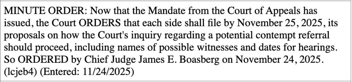 MINUTE ORDER: Now that the Mandate from the Court of Appeals has  issued, the Court ORDERS that each side shall file by November 25, 2025, its  proposals on how the Court's inquiry regarding a potential contempt referral  should proceed, including names of possible witnesses and dates for hearings.  So ORDERED by Chief Judge James E. Boasberg on November 24, 2025. (Icjeb4) (Entered: 11/24/2025)