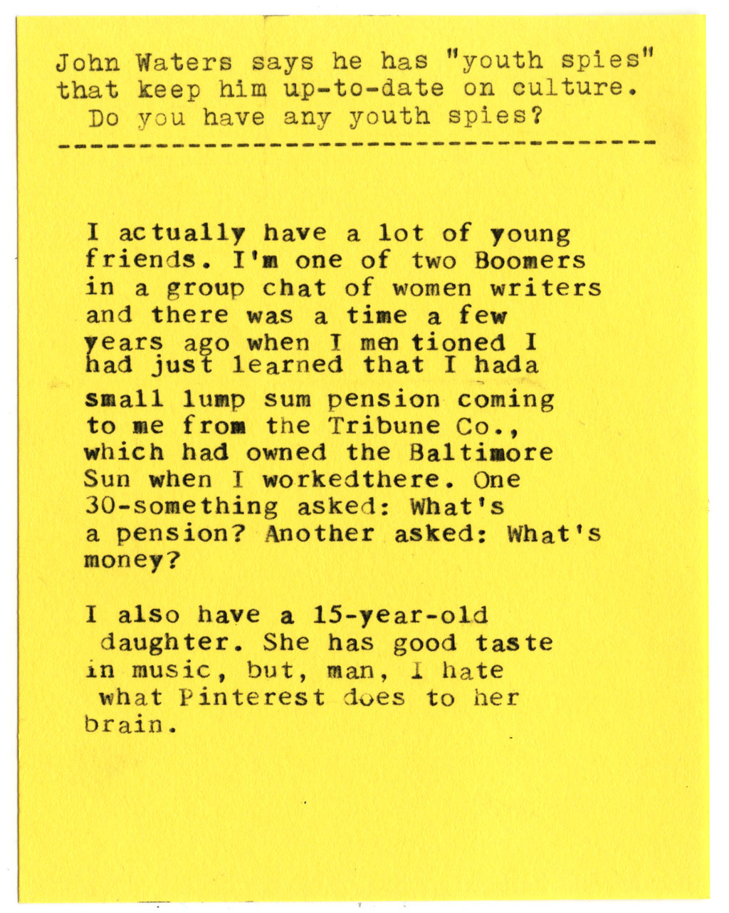  John Waters says he has "youth spies" that keep him up-to-date on culture. Do you have any youth spies?  I actually have a lot of young friends. I'm one of two Boomers in a group chat of women writers and there was a time a few years ago when I mentioned I had just learned that I had a small lump sum pension coming to me from the Tribune Co., which had owned the Baltimore Sun when I worked there. One 30-something asked: What's a pension? Another asked: What's money?   I also have a 15-year-old daughter. She has good taste in music, but, man, I hate what Pinterest does to her brain.