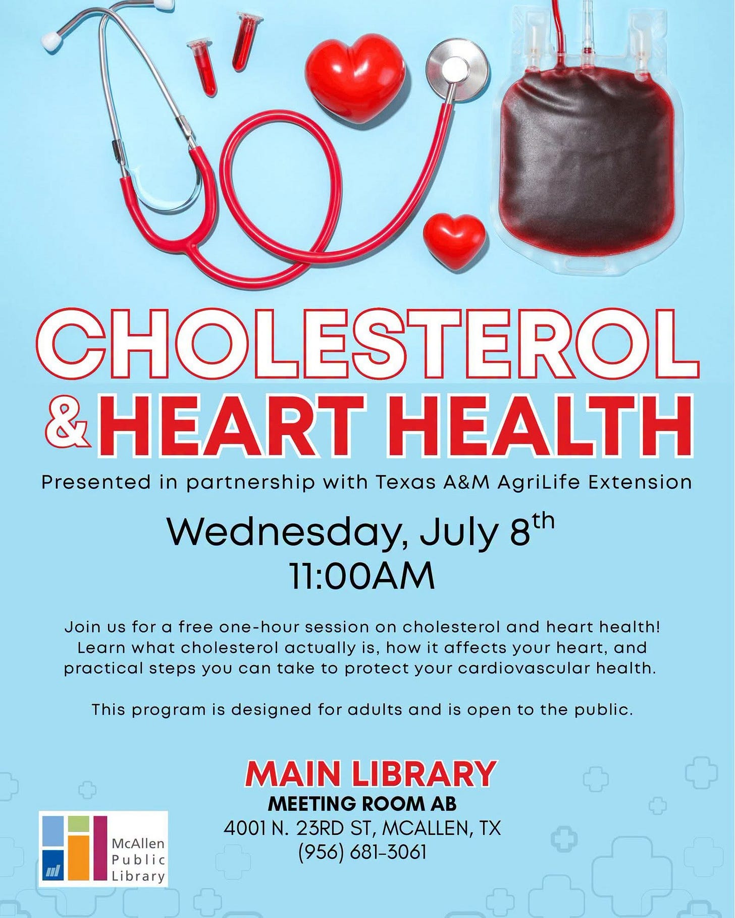 May be an image of heart and text that says '١ CHOLESTEROL & HEART HEALTH Presented in partnership with Texas A&M AgriLife Extension Wednesday, July 8th 11:00AM Join uS for free one-hour one session on cholesterol and heart health! Learn what cholesterol actually is, how it affects your heart, and practical steps you can take to protect your cardiovascular health. This program is designed for adults and is open to the public. McAllen Public Library MAIN LIBRARY MEETING ROOM AB 4001 N. 23RD ST, MCALLEN, TX (956) 681-3061' May be an image of heart and text that says '١ CHOLESTEROL & HEART HEALTH Presented in partnership with Texas A&M AgriLife Extension Wednesday, July 8th 11:00AM Join uS for free one-hour one session on cholesterol and heart health! Learn what cholesterol actually is, how it affects your heart, and practical steps you can take to protect your cardiovascular health. This program is designed for adults and is open to the public. McAllen Public Library MAIN LIBRARY MEETING ROOM AB 4001 N. 23RD ST, MCALLEN, TX (956) 681-3061'