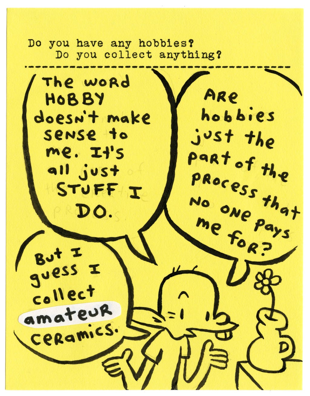 Do you have any hobbies? Do you collect anything?  The word HOBBY doesn’t make sense to me. It’s all just STUFF I DO.  Are hobbies just the part of the process that no one pays me for?  But I guess I collect amateur ceramics.