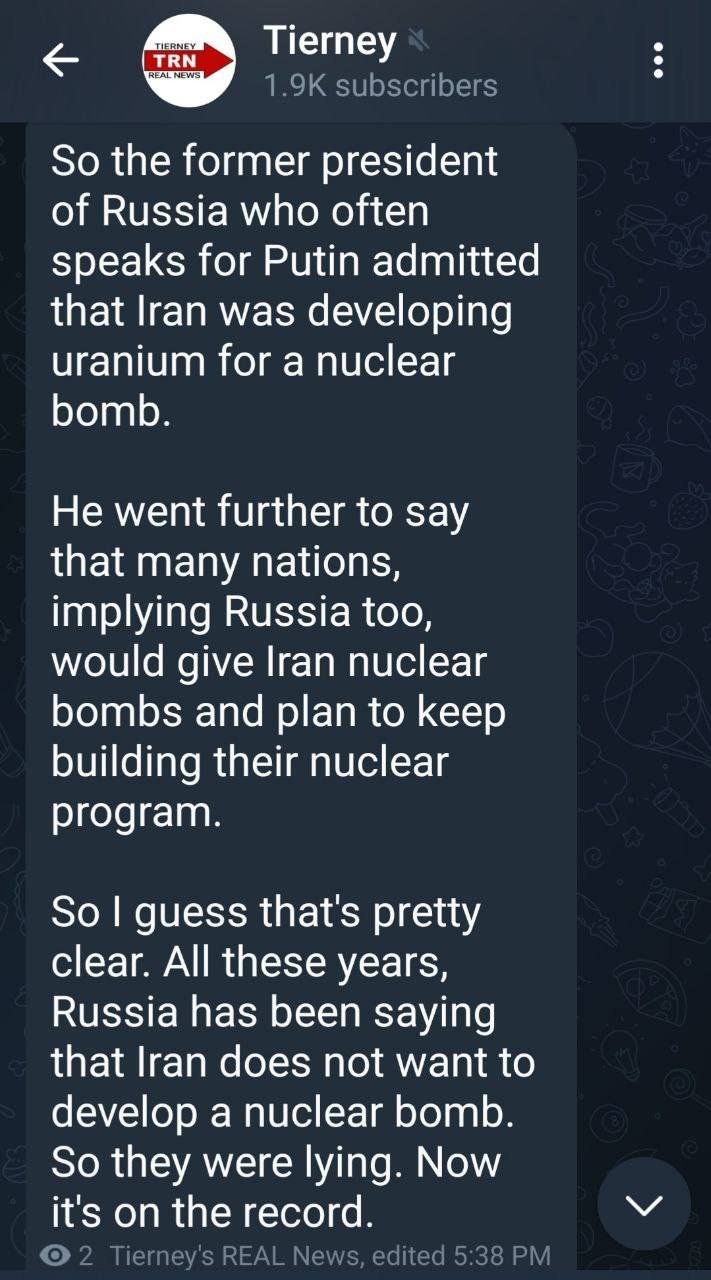 May be an image of text that says 'TIERNEY TRN REALMEWS Tierney 1.9K subscribers So the former president of Russia who often speaks for Putin admitted that Iran was developing uranium for a nuclear bomb. He went further to say that many nations, implying Russia too, would give Iran nuclear bombs and plan to keep building their nuclear program. has So I guess that's pretty clear. All these years, Russia been saying that Iran does not want to develop a nuclear bomb. So they were lying. Now it's O the record. Tierney' SREAL News, edited 5:38 PM'