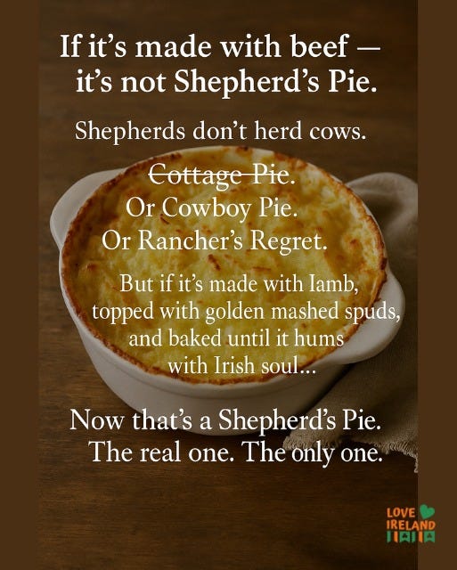 May be an image of pot pie, shepherd's pie and text that says "Ifit's If it's made with beef- it's not Shepherd's Pie. Shepherds don't herd cowS. Cottage Pie. Or Cowboy Pie. Or Rancher's Regret. But if it's made with lamb, topped with golden mashed spuds, and baked until it hums with Irish soul... Now that's a Shepherd's Pie. The real one. The only one. LOVE IRELAND HAJIA"