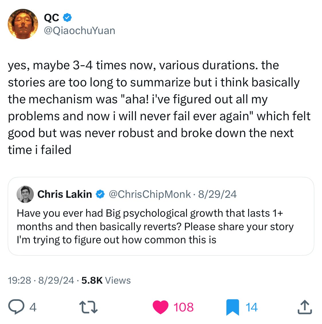 
QC
@QiaochuYuan
yes, maybe 3-4 times now, various durations. the stories are too long to summarize but i think basically the mechanism was "aha! i've figured out all my problems and now i will never fail ever again" which felt good but was never robust and broke down the next time i failed
Quote
Chris Lakin
@ChrisChipMonk
·
Aug 29, 2024
Have you ever had Big psychological growth that lasts 1+ months and then basically reverts? Please share your story I'm trying to figure out how common this is
7:28 PM · Aug 29, 2024
·
5,857
 Views