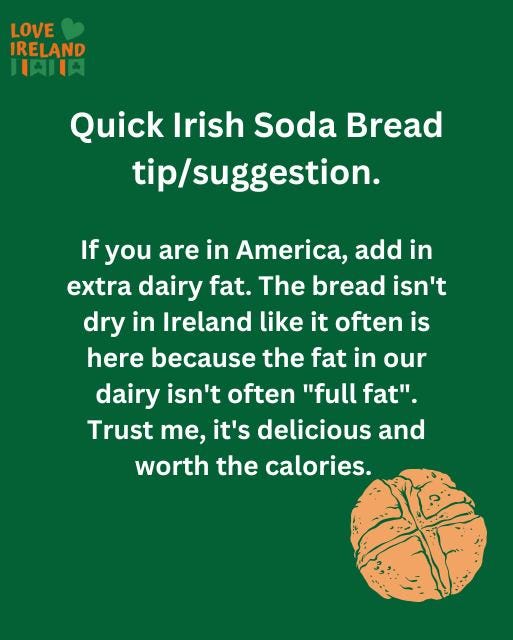 May be an image of text that says "LOVE IRELAND LAIIA Quick Irish Soda Bread tip/suggestion. If you are in America, add in extra dairy fat. The bread isn't dry in Ireland like it often is here because the fat in our dairy isn't often "full fat". Trust Te, it's delicious and worth the calories."