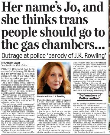 Her name’s Jo, and she thinks trans people should go to the gas chambers... Outrage at police ‘parody of J.K. Rowling’ Daily Mail22 Mar 2024Scottish Home Affairs Editor By Graham Grant  Gender critical: J.K. Rowling POLICE Scotland has been accused of defaming J.K. Rowling by inventing a fictional character called ‘Jo’ who calls for transgender people to be sent to the gas chambers.  At a hate crime event, officers were given a ‘scenario’ in which ‘Jo’ is described as a passionate gendercritical campaigner who, like the Harry Potter author, believes people cannot change sex.  Women’s groups and a leading SNP MP claimed the character was a thinly veiled parody of Ms Rowling, whose first name is Joanne and is called Jo by her friends.  The hate crime ‘youth engagement’ event, held in February, was part of a programme organised by Police Scotland for LGBT history month.  The row comes ahead of the introduction on April 1 of hate crime laws in Scotland, which critics warn are an attack on freedom of speech.  SNP MP Joanna Cherry KC branded the alleged parody ‘disgraceful’, adding it is ‘so telling that they couldn’t find a real-life example, so chose instead to create a fictional one which is arguably defamatory of the woman at whom it is so clearly directed’.  The hate crime event, supported by Police Scotland and jointly organised by the Scottish LGBTI Police Association and the Time for Inclusive Education ( TIE) campaign group, invited attendees to consider the case of ‘Jo’.  She is described as an ‘ online influencer’ who is ‘very active’ on the social media platform TikTok, and has a ‘large following’.  Ms Rowling is active on X, formerly Twitter, and has 14 million followers.  The scenario states that ‘ Jo often gets very passionate about her beliefs and will say things like “there are only two genders ...” ’  Ms Rowling regularly expresses similar sentiments on social media.  The scenario concludes by stating: ‘Jo posted her most recent video with the caption: “They all belong in the gas chambers.” ’  Attendees were then asked to discuss whether a hate crime had been committed by ‘Jo’ and ‘what action do you think police should take?’ Views expressed by attendees were then ‘fed back to decisionmakers within Police Scotland’.  Marion Calder, a director at campaign group For Women Scotland, said the materials were ‘clearly trying to create a link with J.K. Rowling’ and that it was ‘deeply concerning’ to  ‘Defamatory of Potter author’  see ‘Jo’ quickly leap from ‘reasonable statements’ to the Holocaust.  ‘ This suggests gender- critical women with a high profile endorse a mass extinction, which is frankly bonkers, and sends a message that perfectly sane women have been radicalised,’ she added.  A spokesman for Police Scotland said the event was ‘not mandatory for officers’, adding: ‘Our training for the new [hate crime] Act reflects all aspects of the new legislation, including the protection it includes around freedom of expression.’  Ms Rowling declined to comment.  Article Name:Her name’s Jo, and she thinks trans people should go to the gas chambers... Publication:Daily Mail Author:Scottish Home Affairs Editor By Graham Grant Start Page:27 End Page:27