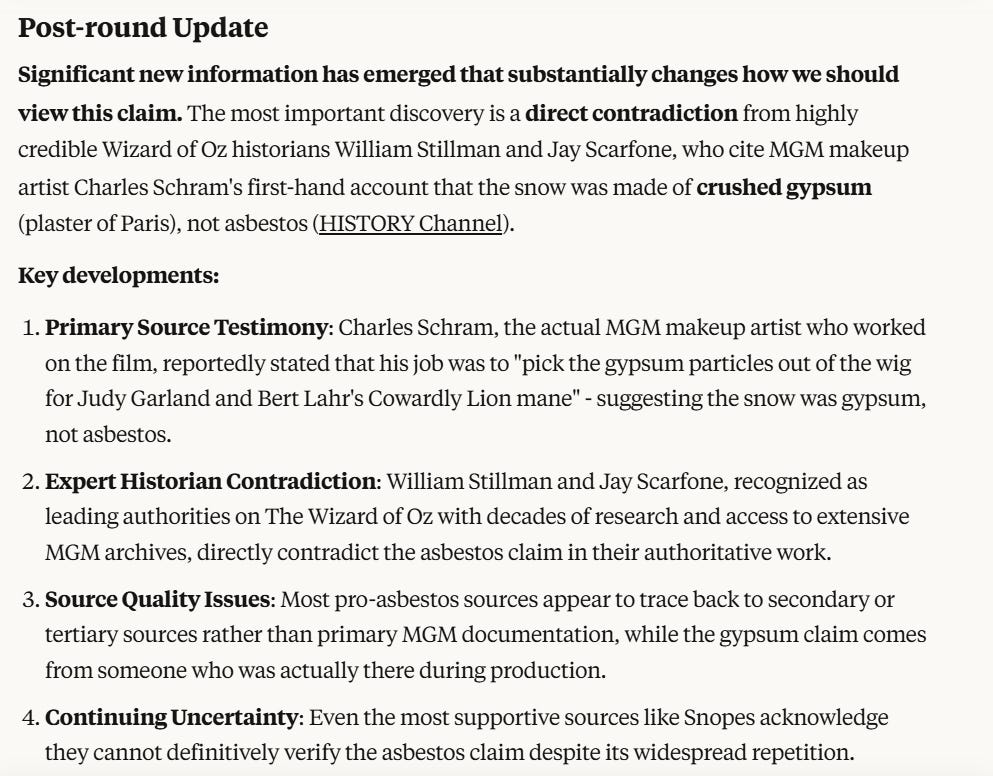 Post-round Update Significant new information has emerged that substantially changes how we should view this claim. The most important discovery is a direct contradiction from highly credible Wizard of Oz historians William Stillman and Jay Scarfone, who cite MGM makeup artist Charles Schram's first-hand account that the snow was made of crushed gypsum (plaster of Paris), not asbestos (HISTORY Channel). Key developments:  Primary Source Testimony: Charles Schram, the actual MGM makeup artist who worked on the film, reportedly stated that his job was to "pick the gypsum particles out of the wig for Judy Garland and Bert Lahr's Cowardly Lion mane" - suggesting the snow was gypsum, not asbestos. Expert Historian Contradiction: William Stillman and Jay Scarfone, recognized as leading authorities on The Wizard of Oz with decades of research and access to extensive MGM archives, directly contradict the asbestos claim in their authoritative work. Source Quality Issues: Most pro-asbestos sources appear to trace back to secondary or tertiary sources rather than primary MGM documentation, while the gypsum claim comes from someone who was actually there during production. Continuing Uncertainty: Even the most supportive sources like Snopes acknowledge they cannot definitively verify the asbestos claim despite its widespread repetition.