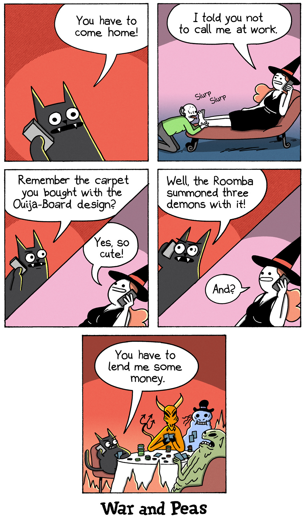 5-panel-comic by War and Peas Panel 1: Lord Nibbles, a black cat with wide eyes, holds a phone to their ear. Speech bubble: “You have to come home!” Background is solid red. Panel 2: A witch sits on a chaise, holding a phone to her ear, saying, “I told you not to call me at work.” An old man kneels in front of her, licking her feet with audible “Slurp” sound effects. Panel 3: Lord Nibbles, still on the phone, asks, “Remember the carpet you bought with the Ouija-Board design?” The witch replies, “Yes, so cute!” Background is split red and pink. Panel 4: Lord Nibbles’ eyes widen as he says, “Well, the Roomba summoned three demons with it!” The witch, unfazed, responds, “And?” Panel 5: The living room is filled with three demons sitting at a table. Lord Nibbles, still on the phone, says, “You have to lend me some money.” The demons appear engaged in a poker game.