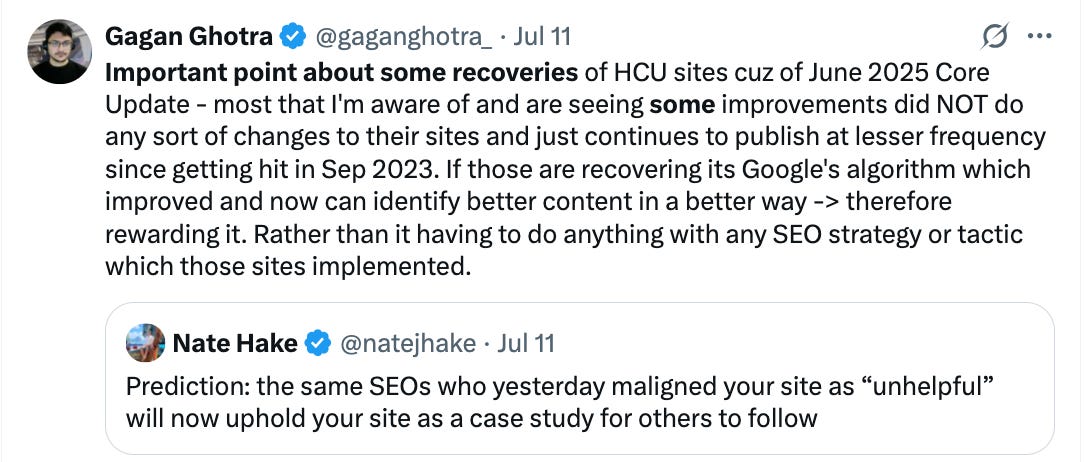 Important point about some recoveries of HCU sites cuz of June 2025 Core Update - most that I'm aware of and are seeing some improvements did NOT do any sort of changes to their sites and just continues to publish at lesser frequency since getting hit in Sep 2023. If those are recovering its Google's algorithm which improved and now can identify better content in a better way -> therefore rewarding it. Rather than it having to do anything with any SEO strategy or tactic which those sites implemented.