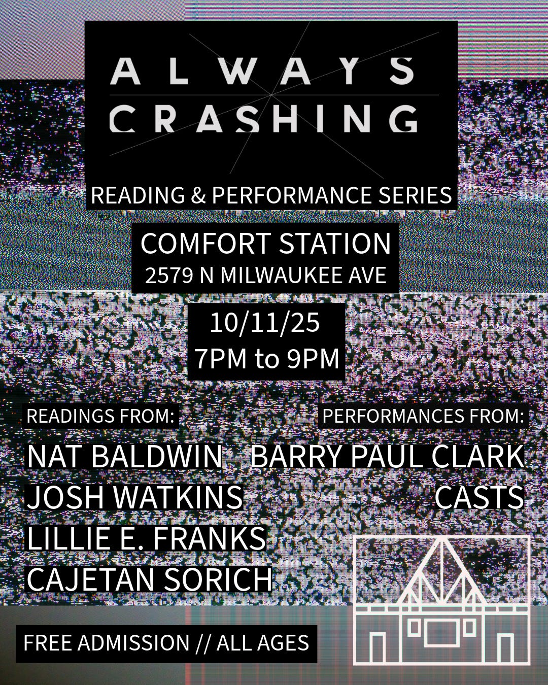 Always Crashing Reading and Performance Series Comfort Station 2579 N Milwaukee Ave 10/11/25, 7pm to 9pm Readings from: Nat Baldwin, Josh Watkins, Lillie E. Franks, Cajetan Sorich Performances from: Barry Paul Clark, Casts Free Admission // All Ages
