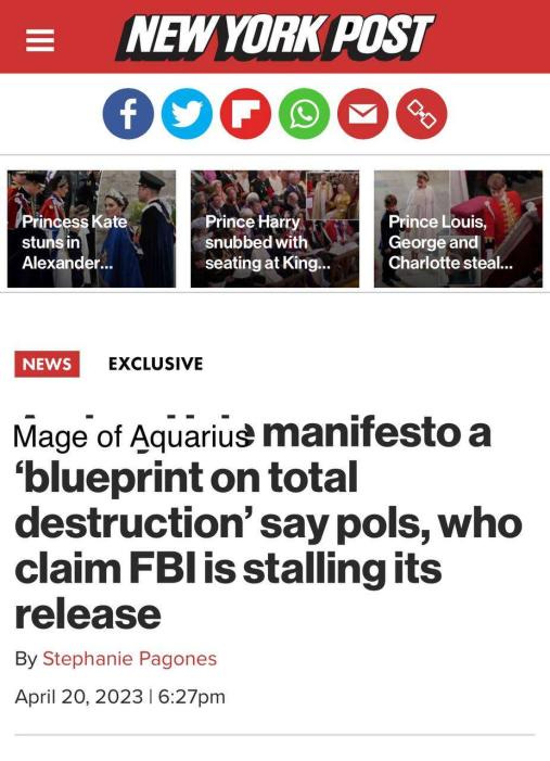 New York Post Princess Kate stuns in Alexander Prince Harry snubbed with seating at King Prince Louis, George and Charlotte steal... NEWS EXCLUSIVE Mage of Aquarius manifesto a 'blueprint on total destruction" say pols, who claim FBI is stalling its release By Stephanie Pagones April 20, 2023 | 6:27pm
