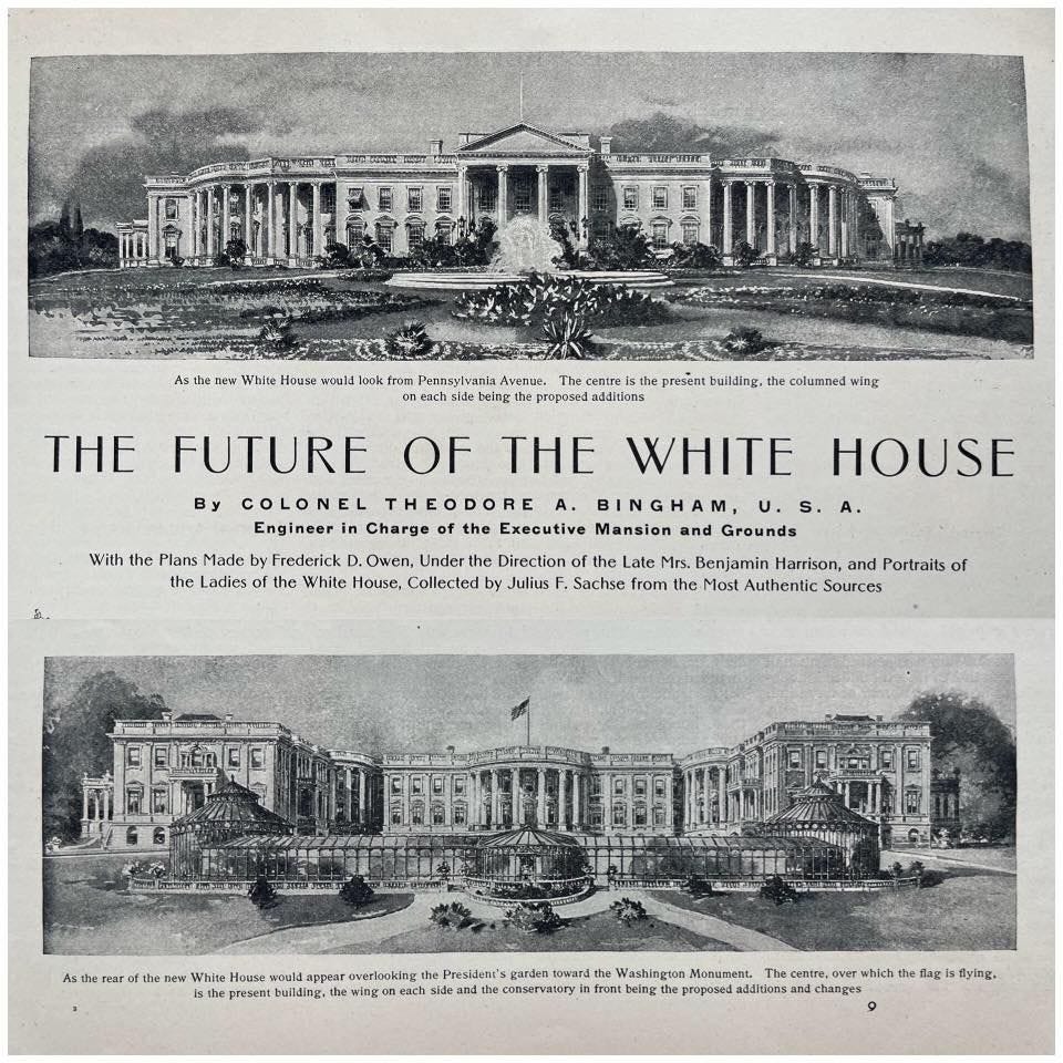May be an image of ‎the Oval Office and ‎text that says '‎White woula oik rom eachsi THE Avenge, centra the the being propor addicions builing, the columned wing With the Plans Made by Frederick OT the FUTURE OF THE WHITE HOUSE By COLONEL THEODORE BINGHAM, Engineer Charge the Executive Mansion and Grounds .Owen, ,Undert Collected Direction Late Mrs. Benjamin Harrison, Portraits of Julius F. Sachse from the Most Authentic Sources Asth لساعنت the ne new White would apeara werkoking the the President" garden วอพสกลิ Washingion Monument. The cemtre, present buitding, the ch si conservaton frunt being propoBeA additionsa which the flag flag| flying.‎'‎‎