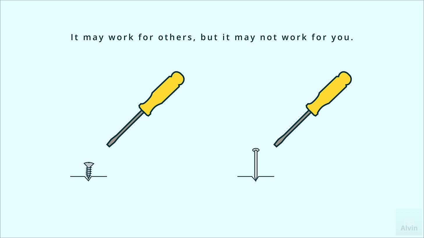 A screwdriver's better for a screw than a nail. It may work for others, but it may not work for you. A screwdriver's better for a screw than a nail. It may work for others, but it may not work for you.