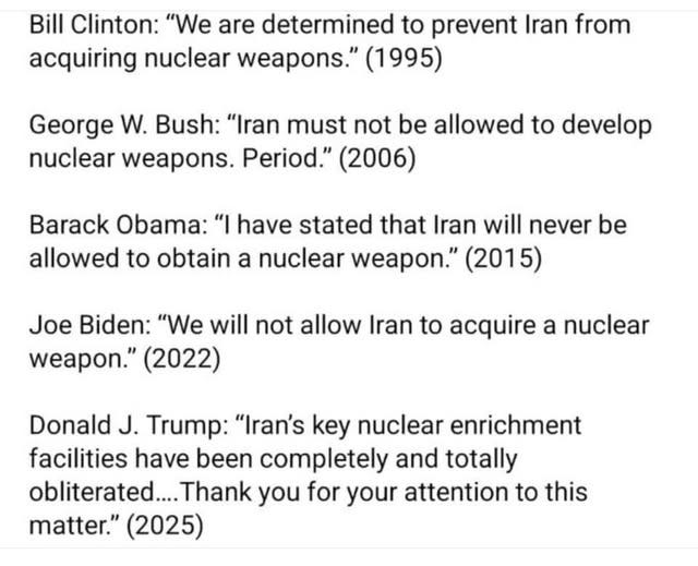 May be an image of text that says 'Bill Clinton: "We are determined to prevent Iran from acquiring nuclear weapons." (1995) George W. Bush: "Iran must not be allowed to develop nuclear weapons. Period." (2006) Barack Obama: "I have stated that Iran will never be allowed to obtain a nuclear weapon." (2015) Joe Biden: "We will not allow Iran to acquire a nuclear weapon." (2022) Donald J. Trump: "Iran's key nuclear enrichment facilities have been completely and totally obliterated... Thank you for your attention to this matter." (2025)'