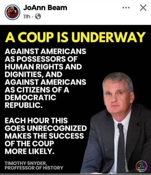 May be an image of 1 person and text that says 'JoAnn Beam 11h. A COUP IS UNDERWAY AGAINST AMERICANS AS POSSESSORS OF HUMAN RIGHTS AND DIGNITIES, AND AGAINST AMERICANS AS CITIZENS OF A DEMOCRATIC REPUBLIC. EACH HOUR THIS GOES UNRECOGNIZED MAKES THE SUCCESS OF THE COUP MORE LIKELY. TIMOTHY SNYDER, PROFFESSOR OF HISTORY'