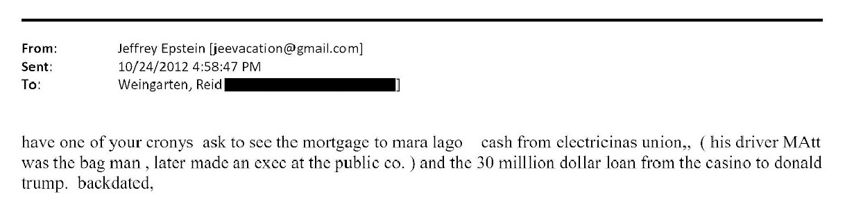 May be an image of text that says 'From: Sent: To: Jeffrey Epstein [jeevacation@gmail.com] [jeevacation@ 10/24/2012 4:58:47 PM Weingarten, Reid have one of your cronys ask to see the mortgage to mara lago cash from electricinas union,, his driver MAtt was the bag man later made an cxec at the public CO. and the 30 milllion dollar loan from the asino to donald trump. backdated,'