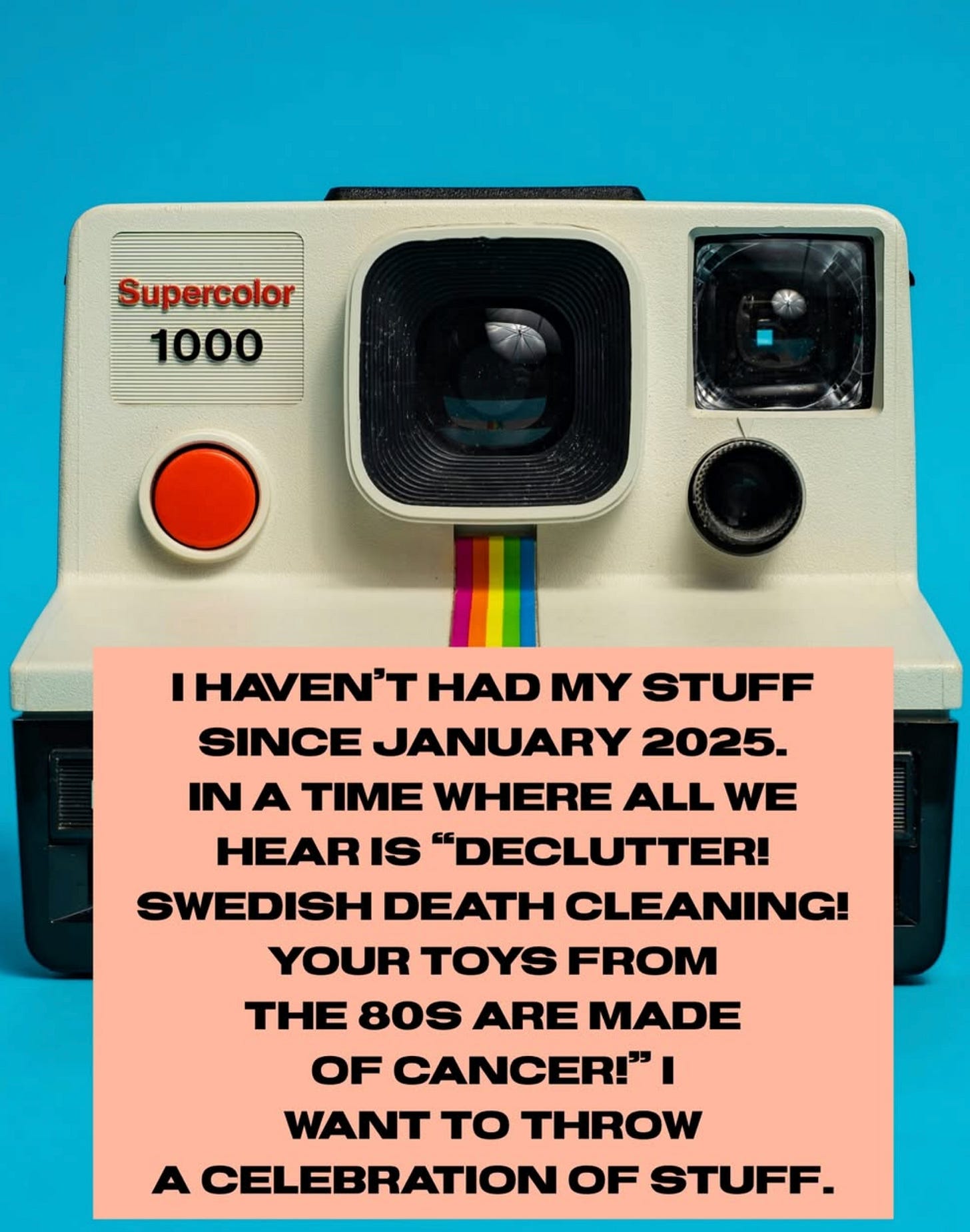 image of an old polaroid camera and the text, “I haven’t had my stuff since January 2025. In a time where all we hear is ‘Declutter! Swedish Death cleaning! Your toys from the 80s are made of cancer!’ I want to throw a celebration of stuff.”