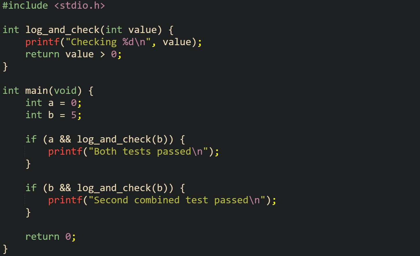 #include <stdio.h> int log_and_check(int value) { printf("Checking %d\n", value); return value > 0; } int main(void) { int a = 0; int b = 5; if (a && log_and_check(b)) { printf("Both tests passed\n"); } if (b && log_and_check(b)) { printf("Second combined test passed\n"); } return 0; }#include <stdio.h> int log_and_check(int value) { printf("Checking %d\n", value); return value > 0; } int main(void) { int a = 0; int b = 5; if (a && log_and_check(b)) { printf("Both tests passed\n"); } if (b && log_and_check(b)) { printf("Second combined test passed\n"); } return 0; } #include <stdio.h> int log_and_check(int value) { printf("Checking %d\n", value); return value > 0; } int main(void) { int a = 0; int b = 5; if (a && log_and_check(b)) { printf("Both tests passed\n"); } if (b && log_and_check(b)) { printf("Second combined test passed\n"); } return 0; }#include <stdio.h> int log_and_check(int value) { printf("Checking %d\n", value); return value > 0; } int main(void) { int a = 0; int b = 5; if (a && log_and_check(b)) { printf("Both tests passed\n"); } if (b && log_and_check(b)) { printf("Second combined test passed\n"); } return 0; }