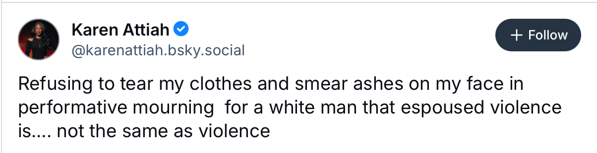 "Refusing to tear my clothes and smear ashes on my face in performative mourning for a white man who espoused violence is.. not the same as violence" - Karen Attiah on Bluesky