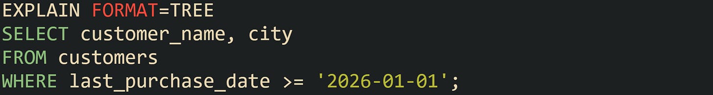 EXPLAIN FORMAT=TREE SELECT customer_name, city FROM customers WHERE last_purchase_date >= '2026-01-01'; EXPLAIN FORMAT=TREE SELECT customer_name, city FROM customers WHERE last_purchase_date >= '2026-01-01';