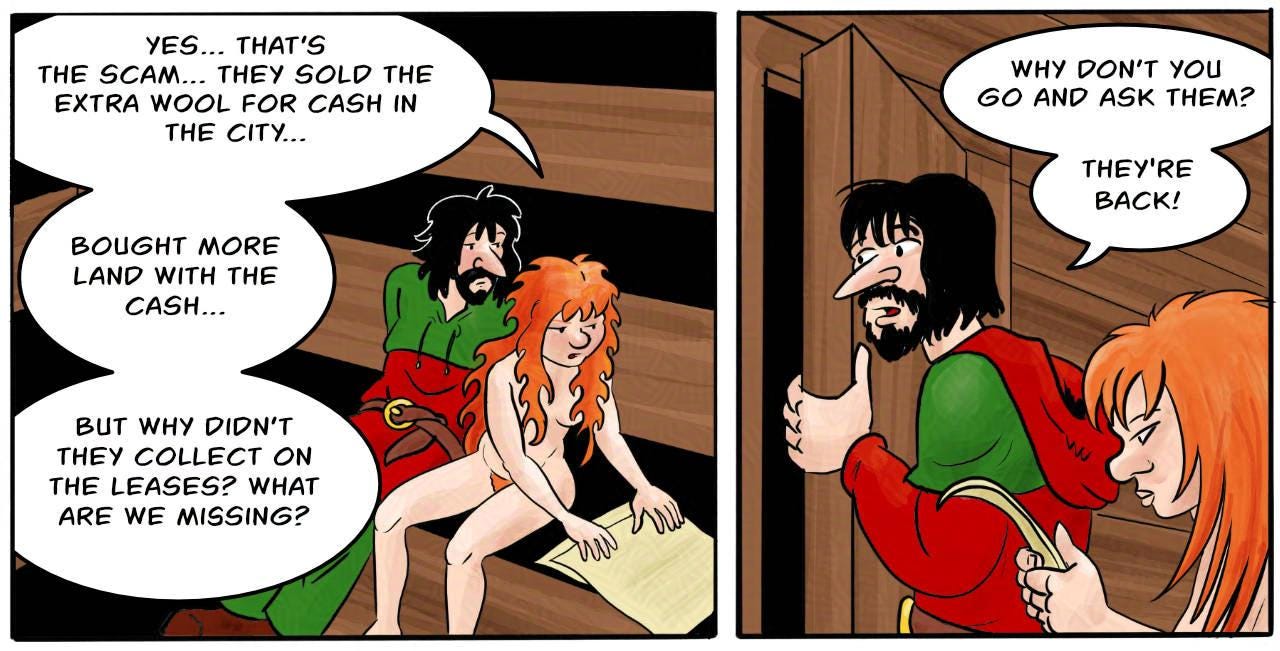 Panel 1. Kel is examining the paperwork with Jodoque, in the sauna, which has not been fired up. Kel: Yes… that’s the scam… They sold the extra wool for cash in the city… bought more land with the cash… but why didn’t they collect on the leases? what are we missing?  Panel 2. Jodoque has pulled open the door and is peeking through it. Jodoque: Why don’t you go and ask them? They're back!