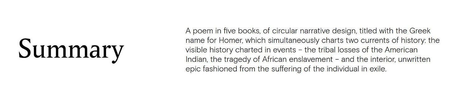May be an image of text that says 'Summary A poem in five books, of circular narrative design, titled with the Greek name for Homer, which simultaneously charts two currents of history: the visible history charted in events the tribal losses of the American Indian, the tragedy of African enslavement and the interior, unwritten epic fashioned from the suffering of the individual in exile.' May be an image of text that says 'Summary A poem in five books, of circular narrative design, titled with the Greek name for Homer, which simultaneously charts two currents of history: the visible history charted in events the tribal losses of the American Indian, the tragedy of African enslavement and the interior, unwritten epic fashioned from the suffering of the individual in exile.'