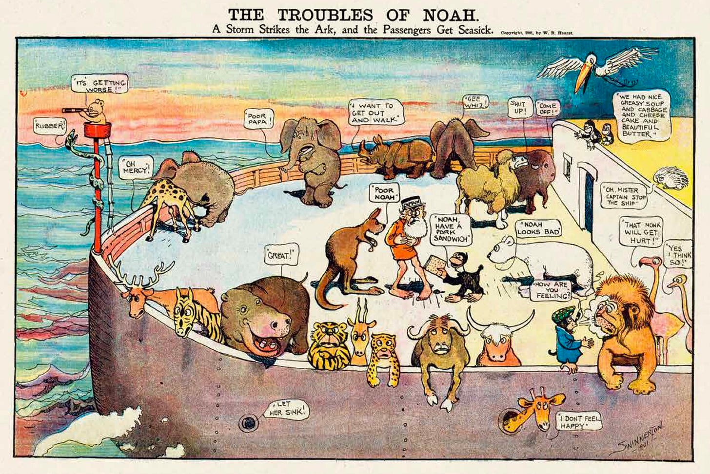 James Swinnerton’s 1901 strip imagines rough seas for Noah’s Ark, with the entire menagerie hugging the rails. A comic strip about vomiting and seasickness would probably have been deemed too vulgar for newspapers 20 years later, but anything went at the turn of the century. TITLE: The Troubles of Noah: A storm strikes the arc, and the passengers get sick | The illustration shows the bridge of Noah’s ark with dozens of creatures visibly nauseated. Many are hanging over the rail. Noah stands in the middle of the bridge wearing a captain’s hat and clutching his stomach queasily. A kangaroo says, “POOR NOAH!” A polar bear says, “NOAH LOOKS BAD” A porcupine begs, “OH, MISTER CAPTAIN STOP THE SHIP.” A naughty monkey offers food to Noah, saying, “NOAH, HAVE A PORK SANDWICH” A koala in the crow’s nest with a spyglass shouts, “IT’S GETTING WORSE !” A giraffe extends its long neck over the side of the ship, and says, "ОН MERCY!” An elephant child clutches his stomach while he looks at his father leaning against the rail, and says, “POOR PAPA!” An evil monkey blows cigar smoke in the face of a lion and asks, “HOW ARE YOU FEELING?” A miserable rhinoceros says, “I WANT TO GET OUT AND WALK!" A naughty monkey describes unappetizing food, saying, “WE HAD NICE GREASY SOUP AND CABBAGE AND CHEESECAKE AND BEAUTIFUL BUTTER." An angry buffalo tells the monkey, “SHUT UP!” An angry camel tells the monkey, “COME OFF!” A flamingo says, “THAT MONKEY WILL GET HURT!" An ostrich agrees, "YES I THINK SO!”