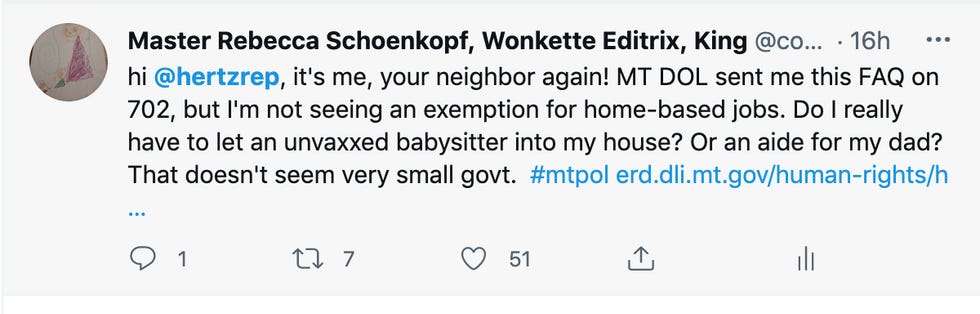 tweet: "hi @hertzrep , it's me, your neighbor again! MT DOL sent me this FAQ on 702, but I'm not seeing an exemption for home-based jobs. Do I really have to let an unvaxxed babysitter into my house? Or an aide for my dad? That doesn't seem very small govt. " tweet: "hi @hertzrep , it's me, your neighbor again! MT DOL sent me this FAQ on 702, but I'm not seeing an exemption for home-based jobs. Do I really have to let an unvaxxed babysitter into my house? Or an aide for my dad? That doesn't seem very small govt. "