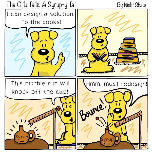 The Olilu Tails: A Syrup-y Tail. A dog says, “I can design a solution to the books!” The dog reads a stack of books. “This marble run will knock off the cap!” The dog puts a marbles through a cardboard tube and aims it at the syrup bottle. The marble bounces off the cap. Bounce! The dog says, “Hmm, must redesign!”