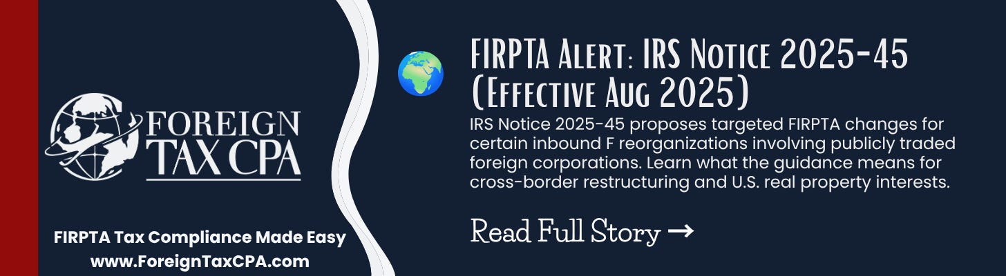 FIRPTA Alert: IRS Notice 2025-45 (Effective Aug 2025) IRS Notice 2025-45 proposes targeted FIRPTA changes for certain inbound F reorganizations involving publicly traded foreign corporations. Learn what the guidance means for cross-border restructuring and U.S. real property interests. FIRPTA Alert: IRS Notice 2025-45 (Effective Aug 2025) IRS Notice 2025-45 proposes targeted FIRPTA changes for certain inbound F reorganizations involving publicly traded foreign corporations. Learn what the guidance means for cross-border restructuring and U.S. real property interests.