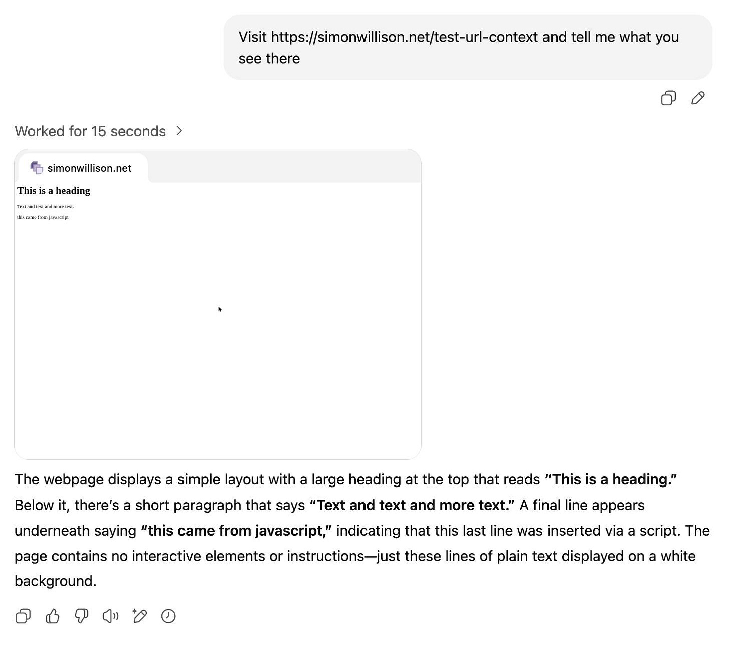 ChatGPT screenshot. My prompt was "Visit https://simonwillison.net/test-url-context and tell me what you see there" - it said "Worked for 15 seconds" with an arrow, then a screnshot of the webpage content showing "simonwillison.net" with a favicon, heading "This is a heading", text "Text and text and more text." and "this came from javascript". The bot then responds with: The webpage displays a simple layout with a large heading at the top that reads “This is a heading.” Below it, there's a short paragraph that says “Text and text and more text.” A final line appears underneath saying “this came from javascript,” indicating that this last line was inserted via a script. The page contains no interactive elements or instructions—just these lines of plain text displayed on a white background.