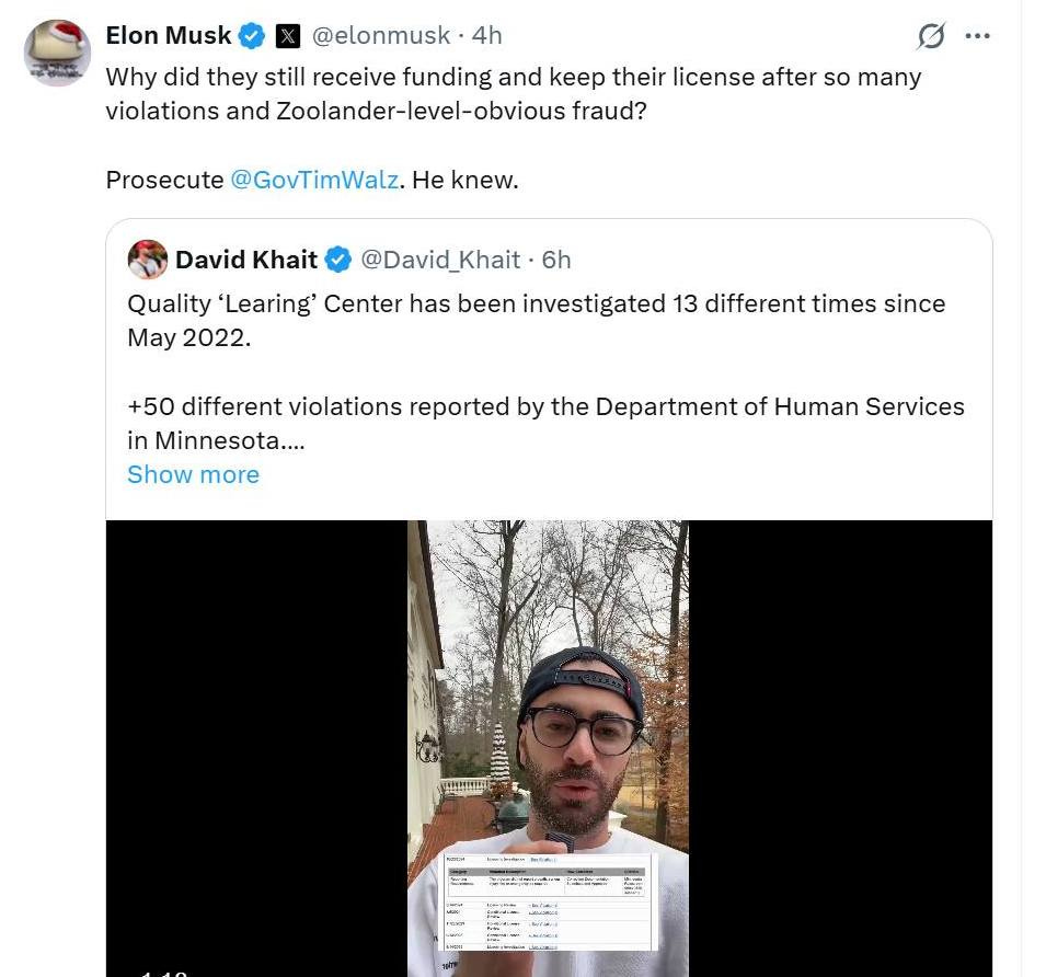 May be an image of text that says 'Elon Musk தමமි @elonmusk 4h Why did they still receive funding and keep their license after so many violations and Zoolander-level-obvious Zoolander-le fraud? Prosecute @GovTimWalz. He knew. David Khait @David_Khait Khait 6h Quality 'Learing' Center has been investigated 13 different times since May 2022. +50 different violations reported by the Department of Human Services in Minnesota.... Show more - -' May be an image of text that says 'Elon Musk தමமි @elonmusk 4h Why did they still receive funding and keep their license after so many violations and Zoolander-level-obvious Zoolander-le fraud? Prosecute @GovTimWalz. He knew. David Khait @David_Khait Khait 6h Quality 'Learing' Center has been investigated 13 different times since May 2022. +50 different violations reported by the Department of Human Services in Minnesota.... Show more - -'