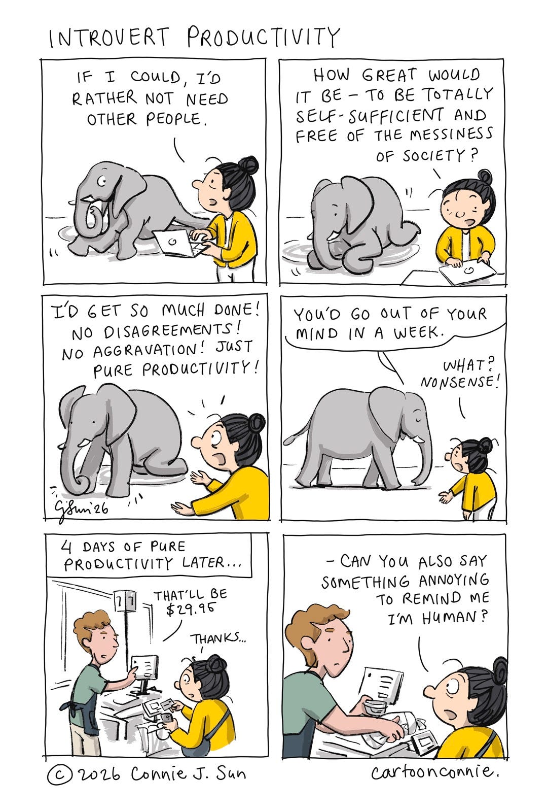 A humorous 6-panel comic strip about self-reliance, in which an introverted character tests out the tension between needing and not needing other people. The strip starts with a cartoon girl with a bun, discussing her take with an elephant. The last 2 panels cut to the girl speaking to a cashier, after briefly testing out her theory of self-reliance. Titled "Introvert Productivity," 2026. Original artwork by Connie Sun, cartoonconnie. A humorous 6-panel comic strip about self-reliance, in which an introverted character tests out the tension between needing and not needing other people. The strip starts with a cartoon girl with a bun, discussing her take with an elephant. The last 2 panels cut to the girl speaking to a cashier, after briefly testing out her theory of self-reliance. Titled "Introvert Productivity," 2026. Original artwork by Connie Sun, cartoonconnie.